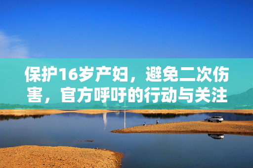 保护16岁产妇，避免二次伤害，官方呼吁的行动与关注焦点
