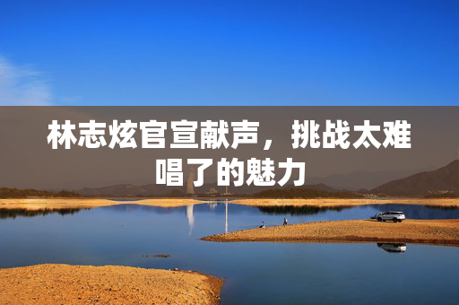 林志炫官宣献声，挑战太难唱了的魅力