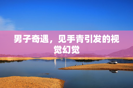 男子奇遇，见手青引发的视觉幻觉