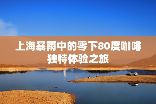 上海暴雨中的零下80度咖啡独特体验之旅