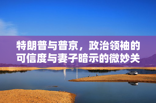 特朗普与普京，政治领袖的可信度与妻子暗示的微妙关系