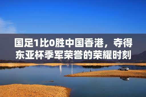 国足1比0胜中国香港，夺得东亚杯季军荣誉的荣耀时刻