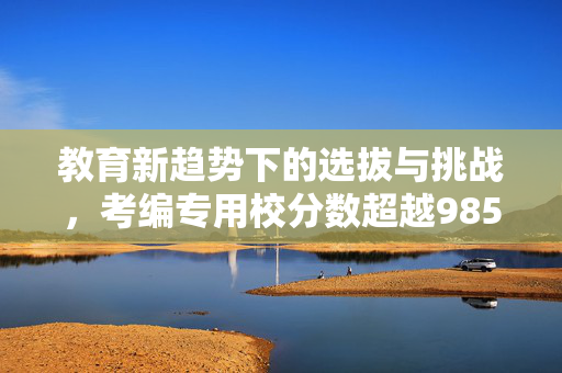 教育新趋势下的选拔与挑战，考编专用校分数超越985的探索与应对