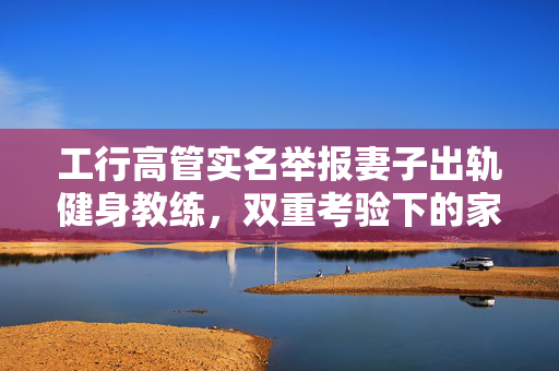 工行高管实名举报妻子出轨健身教练，双重考验下的家庭伦理与职业道德