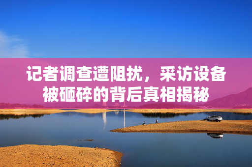 记者调查遭阻扰，采访设备被砸碎的背后真相揭秘