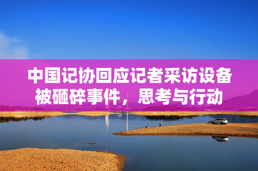中国记协回应记者采访设备被砸碎事件，思考与行动