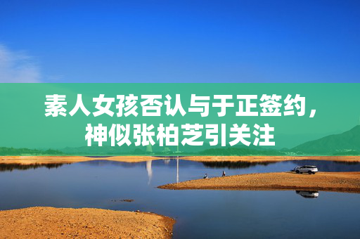 素人女孩否认与于正签约，神似张柏芝引关注