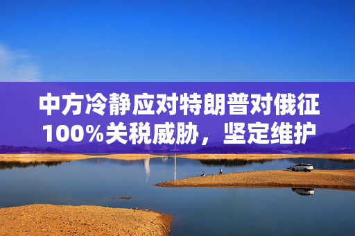 中方冷静应对特朗普对俄征100%关税威胁，坚定维护多边贸易体系与全球稳定