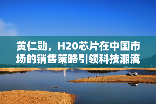 黄仁勋，H20芯片在中国市场的销售策略引领科技潮流