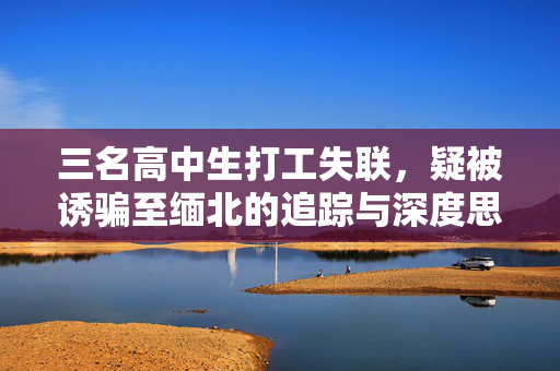 三名高中生打工失联，疑被诱骗至缅北的追踪与深度思考