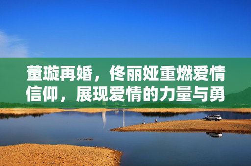 董璇再婚，佟丽娅重燃爱情信仰，展现爱情的力量与勇气