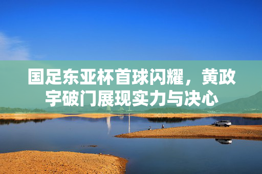 国足东亚杯首球闪耀，黄政宇破门展现实力与决心