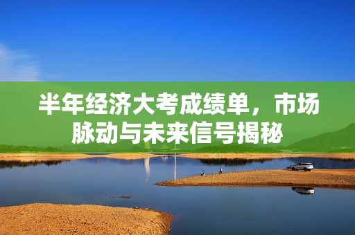 半年经济大考成绩单，市场脉动与未来信号揭秘