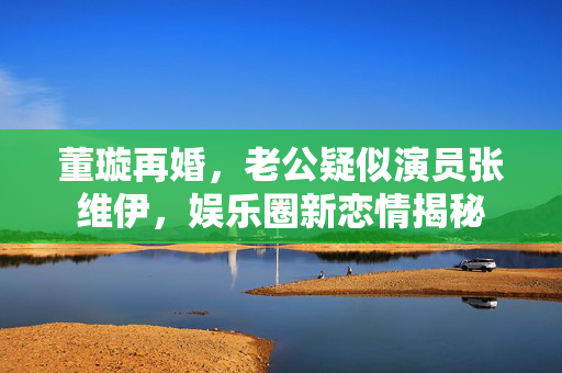 董璇再婚，老公疑似演员张维伊，娱乐圈新恋情揭秘