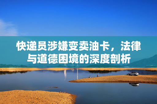 快递员涉嫌变卖油卡，法律与道德困境的深度剖析
