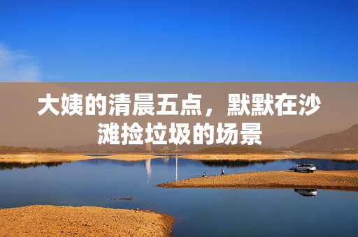 大姨的清晨五点，默默在沙滩捡垃圾的场景