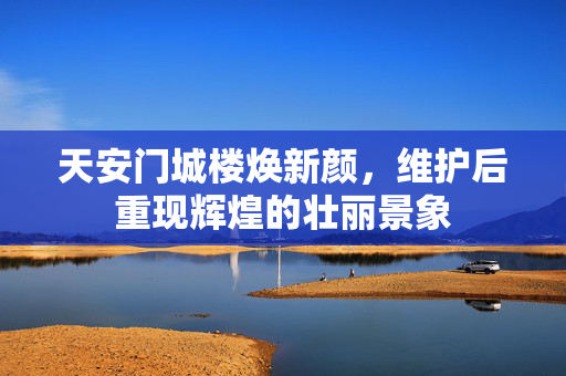 天安门城楼焕新颜，维护后重现辉煌的壮丽景象