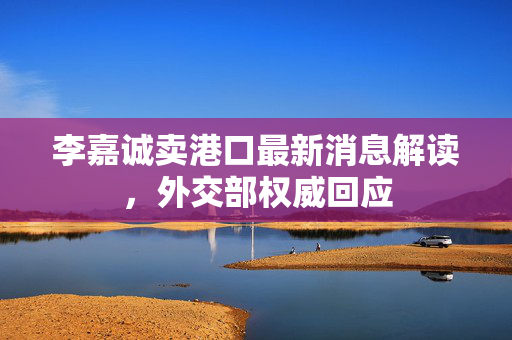 李嘉诚卖港口最新消息解读，外交部权威回应