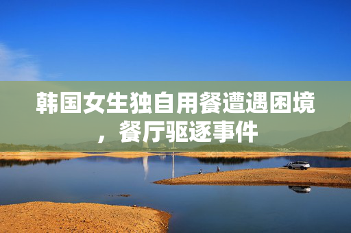 韩国女生独自用餐遭遇困境，餐厅驱逐事件