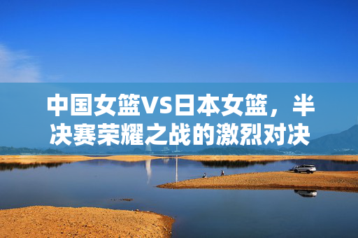中国女篮VS日本女篮，半决赛荣耀之战的激烈对决