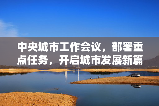 中央城市工作会议，部署重点任务，开启城市发展新篇章