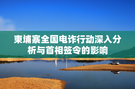 柬埔寨全国电诈行动深入分析与首相签令的影响
