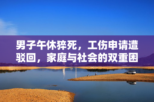 男子午休猝死，工伤申请遭驳回，家庭与社会的双重困境