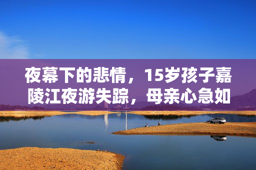 夜幕下的悲情，15岁孩子嘉陵江夜游失踪，母亲心急如焚