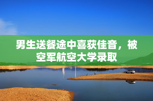 男生送餐途中喜获佳音，被空军航空大学录取