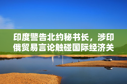 印度警告北约秘书长，涉印俄贸易言论触碰国际经济关系敏感议题