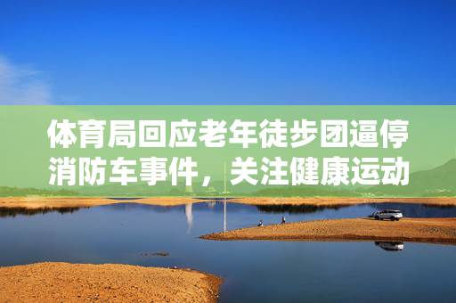 体育局回应老年徒步团逼停消防车事件，关注健康运动，保障公共安全