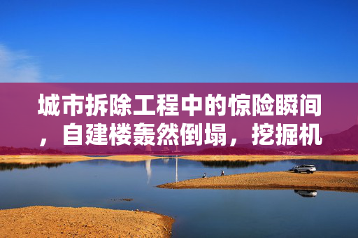 城市拆除工程中的惊险瞬间，自建楼轰然倒塌，挖掘机遭劫难