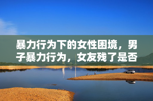 暴力行为下的女性困境，男子暴力行为，女友残了是否只能跟他？
