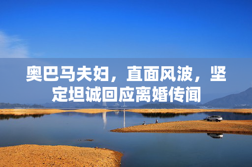 奥巴马夫妇，直面风波，坚定坦诚回应离婚传闻