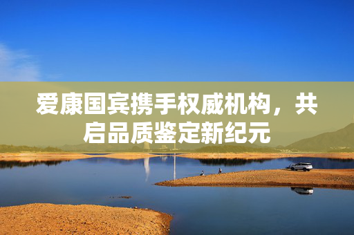 爱康国宾携手权威机构，共启品质鉴定新纪元