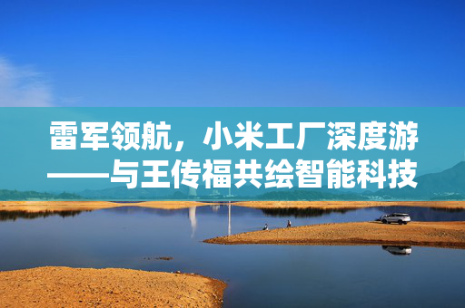 雷军领航，小米工厂深度游——与王传福共绘智能科技未来新篇章