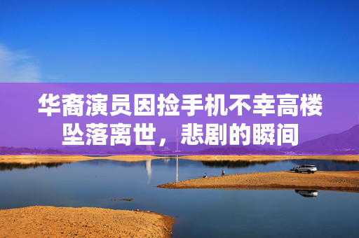 华裔演员因捡手机不幸高楼坠落离世，悲剧的瞬间
