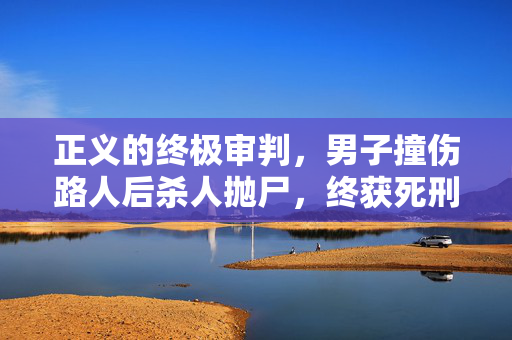 正义的终极审判，男子撞伤路人后杀人抛尸，终获死刑执行