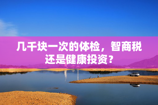 几千块一次的体检，智商税还是健康投资？