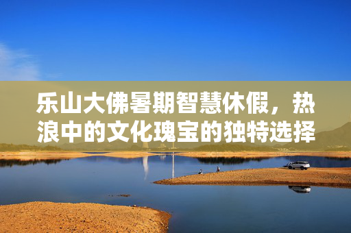 乐山大佛暑期智慧休假，热浪中的文化瑰宝的独特选择