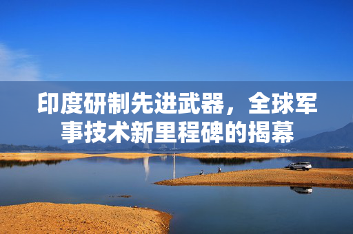 印度研制先进武器，全球军事技术新里程碑的揭幕