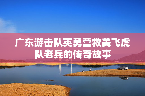 广东游击队英勇营救美飞虎队老兵的传奇故事