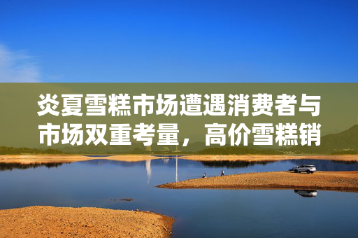 炎夏雪糕市场遭遇消费者与市场双重考量，高价雪糕销售困境分析