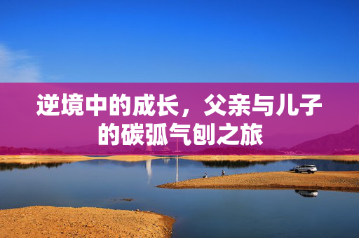 逆境中的成长，父亲与儿子的碳弧气刨之旅