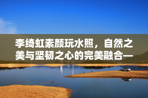 李绮虹素颜玩水照，自然之美与坚韧之心的完美融合——最美郭襄
