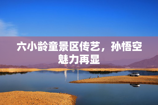 六小龄童景区传艺，孙悟空魅力再显