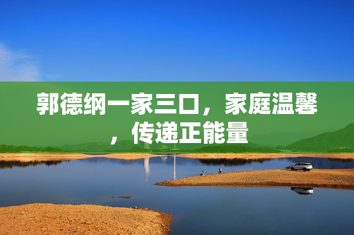 郭德纲一家三口，家庭温馨，传递正能量