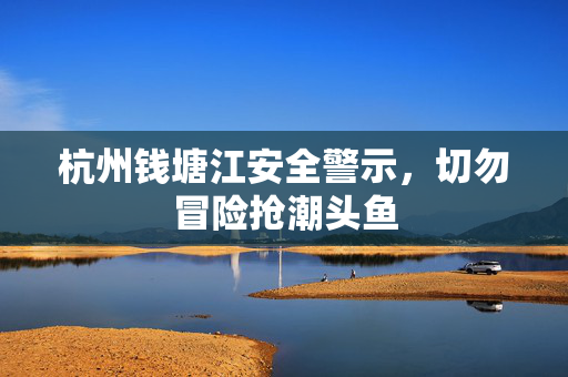 杭州钱塘江安全警示，切勿冒险抢潮头鱼