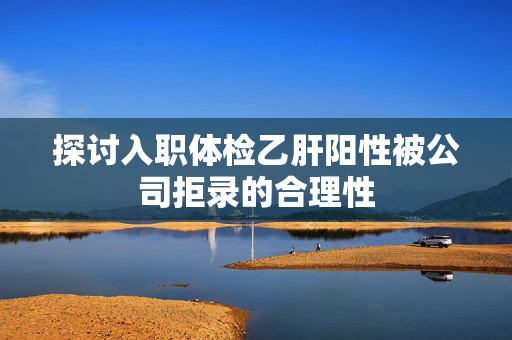 探讨入职体检乙肝阳性被公司拒录的合理性