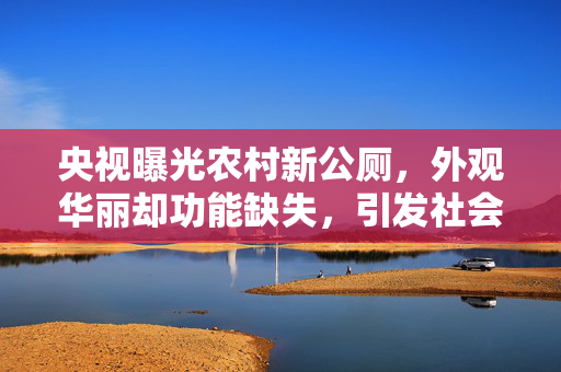 央视曝光农村新公厕，外观华丽却功能缺失，引发社会关注
